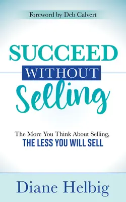 Sikerüljön eladás nélkül: Minél többet gondolsz az eladásra, annál kevesebbet fogsz eladni - Succeed Without Selling: The More You Think about Selling, the Less You Will Sell