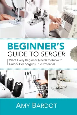 Kezdő útmutató a varrógéphez: Amit minden kezdőnek tudnia kell ahhoz, hogy kibontakoztassa a varrógép valódi potenciálját. - Beginner's Guide to Serger: What Every Beginner Needs to Know to Unlock Her Serger's True Potential