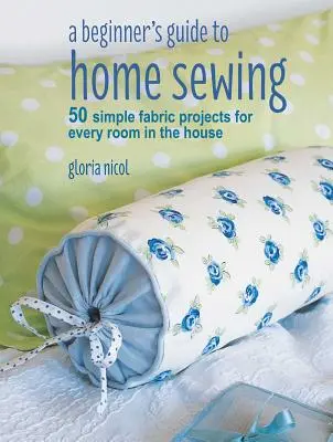 Kezdő kézikönyv az otthoni varráshoz: 50 egyszerű szövetprojekt a ház minden szobájába - A Beginner's Guide to Home Sewing: 50 Simple Fabric Projects for Every Room in the House