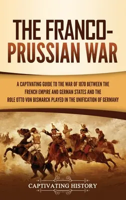 A francia-porosz háború: Magával ragadó kalauz a Francia Birodalom és a német államok közötti 1870-es háborúhoz és Otto von Bismarck szerepéhez - The Franco-Prussian War: A Captivating Guide to the War of 1870 between the French Empire and German States and the Role Otto von Bismarck Play