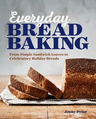 Mindennapi kenyérsütés: Az egyszerű szendvicskenyerektől az ünnepi ünnepi kenyerekig - Everyday Bread Baking: From Simple Sandwich Loaves to Celebratory Holiday Breads