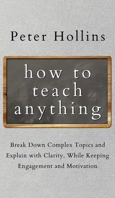 Hogyan tanítsunk bármit: Bonyolult témák lebontása és világos magyarázat, miközben fenntartjuk az elkötelezettséget és a motivációt - How to Teach Anything: Break down Complex Topics and Explain with Clarity, While Keeping Engagement and Motivation