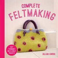 Teljes filckészítés: Egyszerű technikák és 25 nagyszerű projekt - Complete Feltmaking: Easy Techniques and 25 Great Projects