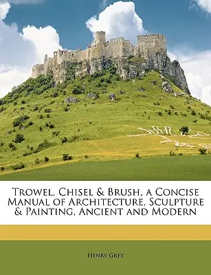 Trowel, Chisel & Brush, a Concise Manual of Architecture, Sculpture & Painting, Ancient and Modern (Az építészet, szobrászat és festészet tömör kézikönyve, ókori és modern) - Trowel, Chisel & Brush, a Concise Manual of Architecture, Sculpture & Painting, Ancient and Modern