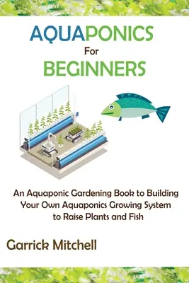 Aquaponics for Beginners: A Aquaponic Gardening Book to Building Your Own Aquaponics Growing System to Raise Növények és halak nevelése - Aquaponics for Beginners: An Aquaponic Gardening Book to Building Your Own Aquaponics Growing System to Raise Plants and Fish