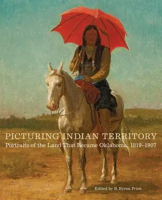 Képek az indián területről, 26. kötet: Portrék az Oklahomává vált földről, 1819-1907 - Picturing Indian Territory, Volume 26: Portraits of the Land That Became Oklahoma, 1819-1907