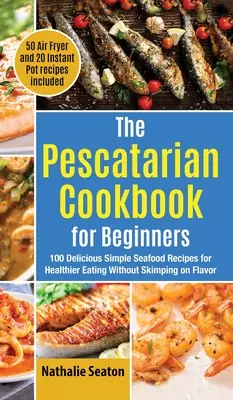 The Pescatarian Cookbook for Beginners: 100 finom, egyszerű tengeri herkentyű recept az egészségesebb táplálkozáshoz anélkül, hogy spórolnának az ízekkel (50 légsütő és 20 inst. - The Pescatarian Cookbook for Beginners: 100 Delicious Simple Seafood Recipes for Healthier Eating Without Skimping on Flavor (50 Air Fryer and 20 Inst