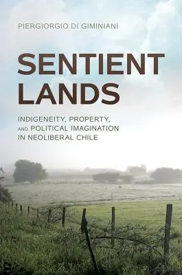 Érző földek: Indigeneity, Property, and Political Imagination in Neoliberal Chile - Sentient Lands: Indigeneity, Property, and Political Imagination in Neoliberal Chile