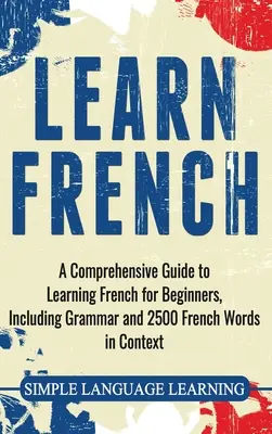 Tanulj franciául: Átfogó útmutató a franciatanuláshoz kezdőknek, beleértve a nyelvtant és 2500 francia szót kontextusban - Learn French: A Comprehensive Guide to Learning French for Beginners, Including Grammar and 2500 French Words in Context