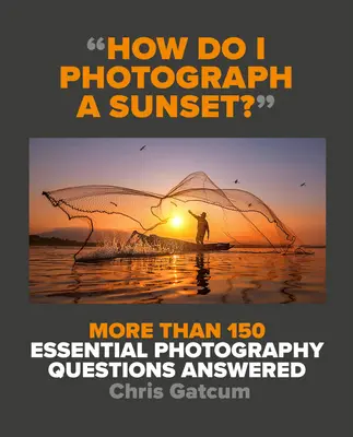 Hogyan fotózzak naplementét?: Több mint 150 alapvető fotográfiai kérdés megválaszolva - How Do I Photograph a Sunset?: More Than 150 Essential Photography Questions Answered