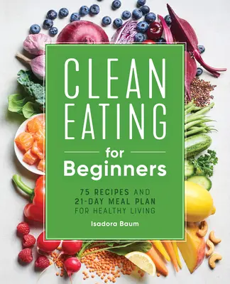 Tiszta étkezés kezdőknek: 75 recept és 21 napos étkezési terv az egészséges élethez - Clean Eating for Beginners: 75 Recipes and 21-Day Meal Plan for Healthy Living