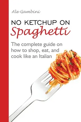 No Ketchup on Spaghetti: A teljes útmutató arról, hogyan vásároljunk, együnk és főzzünk úgy, mint egy olasz. - No Ketchup on Spaghetti: The complete guide on how to shop, eat, and cook like an Italian