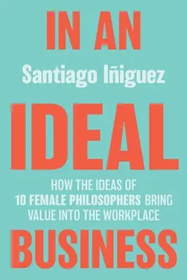 Egy ideális üzletben: Hogyan hozza értéket a munkahelyre 10 női filozófus ötletei - In an Ideal Business: How the Ideas of 10 Female Philosophers Bring Value Into the Workplace