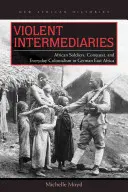 Erőszakos közvetítők: Afrikai katonák, hódítás és mindennapi gyarmatosítás Német-Kelet-Afrikában - Violent Intermediaries: African Soldiers, Conquest, and Everyday Colonialism in German East Africa