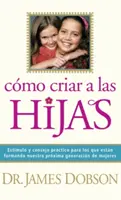 Cmo Criar a Las Hijas: Estmulo Y Consejo Prctico Para Los Que Estn Formando Nuestra Prxima Generacin de Mujeres = Bringing Up Girls