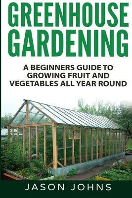 Üvegházi kertészkedés - Kezdők útmutatója az egész éves zöldség- és gyümölcstermesztéshez - Greenhouse Gardening - A Beginners Guide To Growing Fruit and Vegetables All Year Round