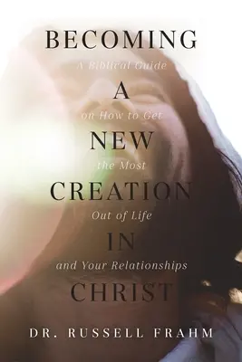 Új teremtéssé válni Krisztusban: Bibliai útmutató arról, hogyan hozhatod ki a legtöbbet az életedből és a kapcsolataidból - Becoming a New Creation in Christ: A Biblical Guide on How to Get the Most Out of Life and Your Relationships