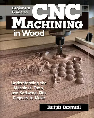 Kezdők útmutatója a CNC famegmunkáláshoz: A gépek, eszközök és szoftverek megértése, valamint az elkészítendő projektek - Beginner's Guide to Cnc Machining in Wood: Understanding the Machines, Tools, and Software, Plus Projects to Make