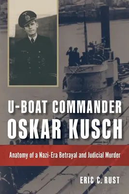 Oskar Kusch tengeralattjáró-parancsnok: Egy náci korabeli árulás és bírósági gyilkosság anatómiája - U-Boat Commander Oskar Kusch: Anatomy of a Nazi-Era Betrayal and Judicial Murder