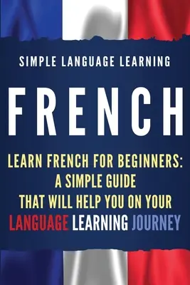 Francia nyelvtanulás: Tanulj franciául kezdőknek: Egyszerű útmutató, amely segít a nyelvtanulásban - French: Learn French for Beginners: A Simple Guide that Will Help You on Your Language Learning Journey