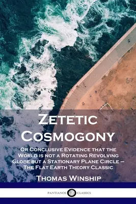 Zetikus kozmogónia: Vagy meggyőző bizonyíték arra, hogy a világ nem egy forgó, forgó gömb, hanem egy álló sík kör - A lapos Föld - Zetetic Cosmogony: Or Conclusive Evidence that the World is not a Rotating Revolving Globe but a Stationary Plane Circle - The Flat Earth