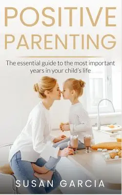 Pozitív szülői magatartás: Az alapvető útmutató gyermeke életének legfontosabb éveihez - Positive Parenting: The Essential Guide To The Most Important Years of Your Child's Life