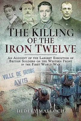 A vasi tizenkettő megölése: A brit katonák legnagyobb kivégzésének beszámolója az első világháború nyugati frontján - The Killing of the Iron Twelve: An Account of the Largest Execution of British Soldiers on the Western Front in the First World War