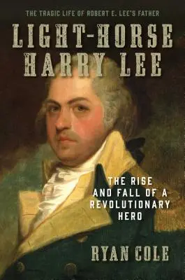 Light-Horse Harry Lee: Egy forradalmi hős felemelkedése és bukása - Robert E. Lee apjának tragikus élete - Light-Horse Harry Lee: The Rise and Fall of a Revolutionary Hero - The Tragic Life of Robert E. Lee's Father