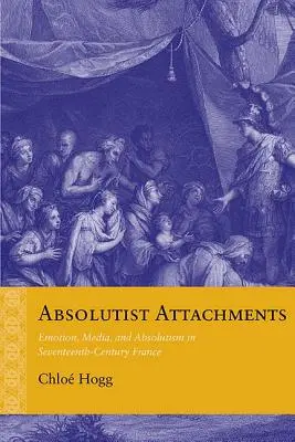 Abszolutista kötődések: Emotion, Media, and Absolutism in Seventeenth-Century France (Érzelem, média és abszolutizmus a tizenhetedik századi Franciaországban) - Absolutist Attachments: Emotion, Media, and Absolutism in Seventeenth-Century France