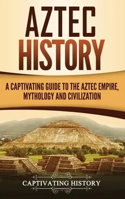 Azték történelem: A Captivating Guide to the Aztec Empire, Mythology, and Civilization (Az azték birodalom, mitológia és civilizáció magával ragadó kalauza) - Aztec History: A Captivating Guide to the Aztec Empire, Mythology, and Civilization