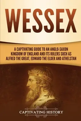 Wessex: Alfréd, Nagy Alfréd, idősebb Edward, és az angolszász királyság és uralkodói, mint például Nagy Alfréd, idősebb Edward, an - Wessex: A Captivating Guide to an Anglo-Saxon Kingdom of England and Its Rulers Such as Alfred the Great, Edward the Elder, an