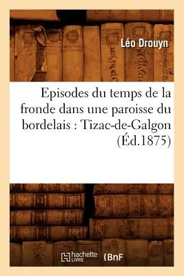 Episodes Du Temps de la Fronde Dans Une Paroisse Du Bordelais: Tizac-De-Galgon (1875) - Episodes Du Temps de la Fronde Dans Une Paroisse Du Bordelais: Tizac-De-Galgon (d.1875)