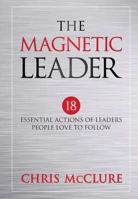 A mágneses vezető: A vezetők 18 alapvető cselekedete, akiket az emberek szeretnek követni - The Magnetic Leader: 18 Essential Actions of Leaders People Love To Follow