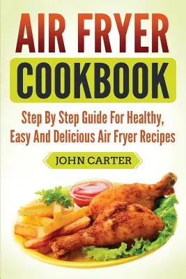 Légsütő szakácskönyv: Lépésről lépésre útmutató az egészséges, egyszerű és finom Air Fryer receptekhez - Air Fryer Cookbook: Step By Step Guide For Healthy, Easy And Delicious Air Fryer Recipes