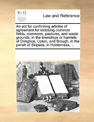 TÖRVÉNY a Holdernessben lévő Skipsea plébánián lévő Dringhoe, Upton és Brough településeken és községekben lévő közös mezők, közterületek, legelők és puszták lezárására vonatkozó megállapodás megerősítéséről, ... - ACT for Confirming Articles of Agreement for Inclosing Common Fields, Commons, Pastures, and Waste Grounds, in the Townships or Hamlets of Dringhoe, Upton, and Brough, in the Parish of Skipsea, in Holderness, ...