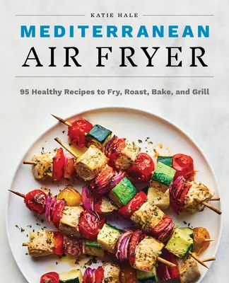 Mediterrán légsütő: 95 egészséges recept sütéshez, sütéshez, sütéshez és grillezéshez - Mediterranean Air Fryer: 95 Healthy Recipes to Fry, Roast, Bake, and Grill