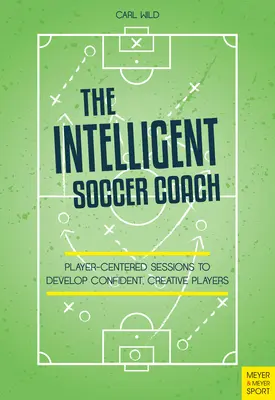 Az intelligens futballedző: Játékosközpontú foglalkozások magabiztos, kreatív játékosok fejlesztéséhez - The Intelligent Soccer Coach: Player-Centered Sessions to Develop Confident, Creative Players