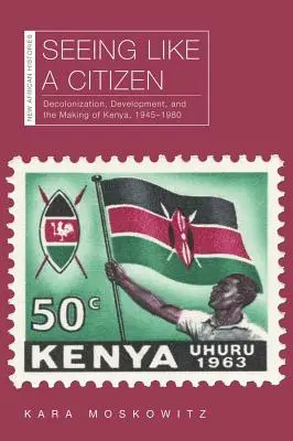 Úgy látni, mint egy polgár: Decolonization, Development, and the Making of Kenya, 1945-1980 - Seeing Like a Citizen: Decolonization, Development, and the Making of Kenya, 1945-1980