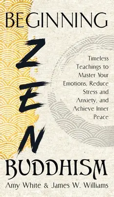 Kezdő zen buddhizmus: Időtlen tanítások az érzelmeid elsajátításához, a stressz és a szorongás csökkentéséhez és a belső béke eléréséhez - Beginning Zen Buddhism: Timeless Teachings to Master Your Emotions, Reduce Stress and Anxiety, and Achieve Inner Peace