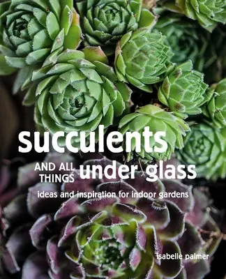 Szukkulensek és minden, ami üveg alatt van: Ötletek és inspirációk beltéri kertekhez - Succulents and All Things Under Glass: Ideas and Inspiration for Indoor Gardens