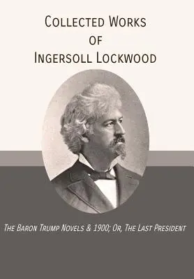 Ingersoll Lockwood összegyűjtött művei: The Baron Trump Novels & 1900; Or, The Last President (Vagy: Az utolsó elnök) - Collected Works of Ingersoll Lockwood: The Baron Trump Novels & 1900; Or, The Last President