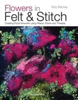 Virágok filcből és öltéssel: Virágos műalkotások létrehozása gyapjú, szálak és cérnák felhasználásával - Flowers in Felt & Stitch: Creating Floral Artworks Using Fleece, Fibres and Threads