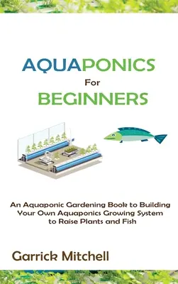 Aquaponics kezdőknek: A Aquaponic Gardening Book to Building Your Own Aquaponics Growing System to Raise Plants and Fish - Aquaponics for Beginners: An Aquaponic Gardening Book to Building Your Own Aquaponics Growing System to Raise Plants and Fish