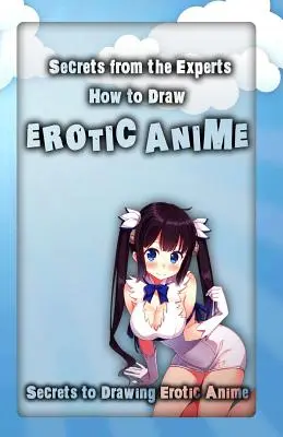 Titkok a szakértőktől: Hogyan rajzoljunk erotikus animéket: Az erotikus anime rajzolásának titkai - Secrets from the Experts: How to Draw Erotic Anime: Secrets to Drawing Erotic Anime