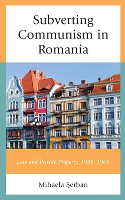 A kommunizmus felforgatása Romániában: 1945-1965: Jog és magántulajdon - Subverting Communism in Romania: Law and Private Property 1945-1965