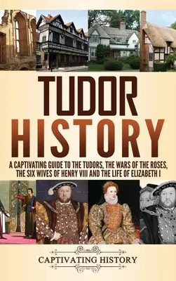 Tudor History: A Tudorok, a rózsák háborúja, VIII. Henrik hat felesége és I. Erzsébet élete című lebilincselő kalauz. - Tudor History: A Captivating Guide to the Tudors, the Wars of the Roses, the Six Wives of Henry VIII and the Life of Elizabeth I