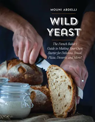 Wild Yeast: The French Baker's Guide to Making Your Own Starter for Delicious Bread, Pizza, Desserts, and More!