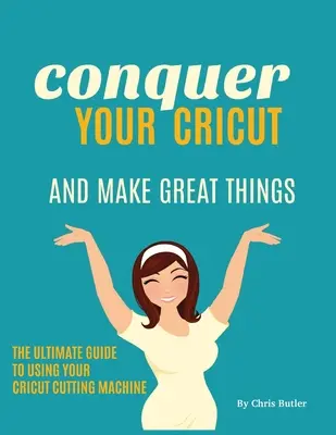 Hódítsd meg a Cricutodat és készíts nagyszerű dolgokat: A végső útmutató a Cricut használatához - Conquer Your Cricut and Make Great Things: The Ultimate Guide to Using Your Cricut