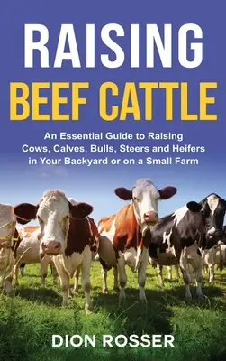 Raising Beef Cattle: A Essential Guide to Raising Cows, Calves, Bulls, Steers and Heivers in Your Backyard or on a Small Farm - Raising Beef Cattle: An Essential Guide to Raising Cows, Calves, Bulls, Steers and Heifers in Your Backyard or on a Small Farm