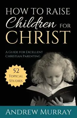 Hogyan neveljük a gyermekeket Krisztusra: Útmutató a kiváló keresztény szülői magatartáshoz - How to Raise Children for Christ: A Guide for Excellent Christian Parenting